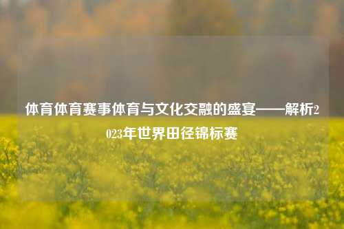 体育体育赛事体育与文化交融的盛宴——解析2023年世界田径锦标赛