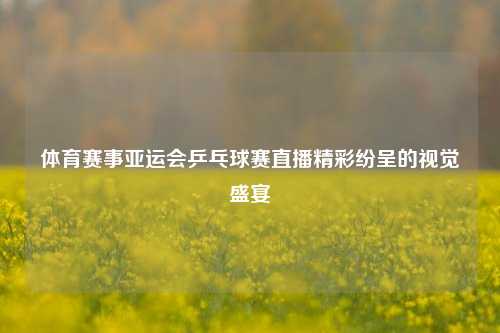 体育赛事亚运会乒乓球赛直播精彩纷呈的视觉盛宴