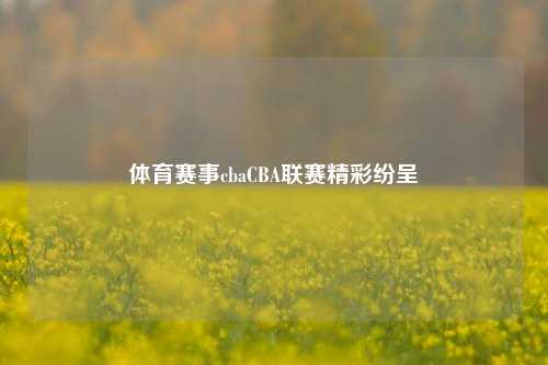 体育赛事cbaCBA联赛精彩纷呈