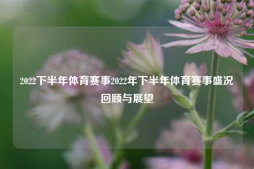 2022下半年体育赛事2022年下半年体育赛事盛况回顾与展望