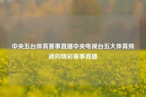 中央五台体育赛事直播中央电视台五大体育频道的精彩赛事直播